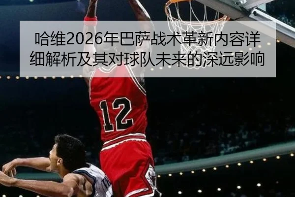 哈维2026年巴萨战术革新内容详细解析及其对球队未来的深远影响